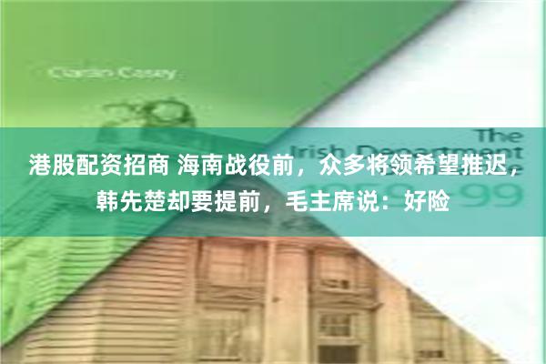 港股配资招商 海南战役前，众多将领希望推迟，韩先楚却要提前，毛主席说：好险