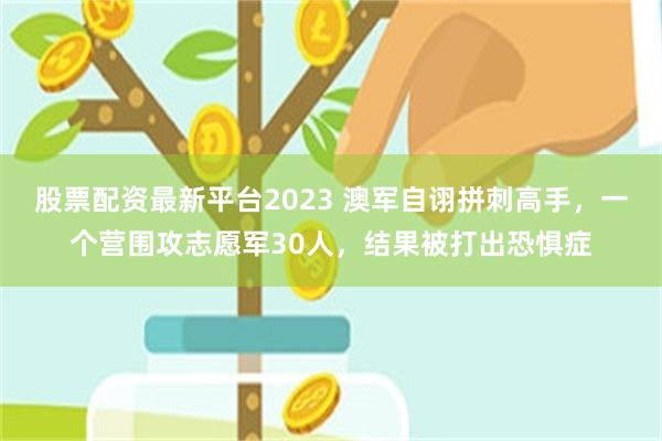 股票配资最新平台2023 澳军自诩拼刺高手，一个营围攻志愿军30人，结果被打出恐惧症