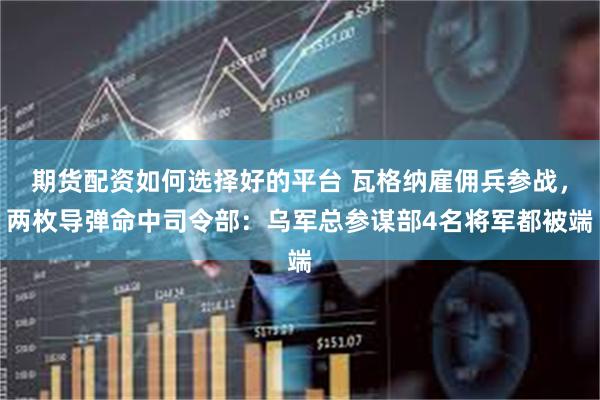 期货配资如何选择好的平台 瓦格纳雇佣兵参战，两枚导弹命中司令部：乌军总参谋部4名将军都被端