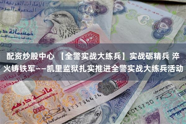 配资炒股中心 【全警实战大练兵】实战砺精兵 淬火铸铁军——凯里监狱扎实推进全警实战大练兵活动
