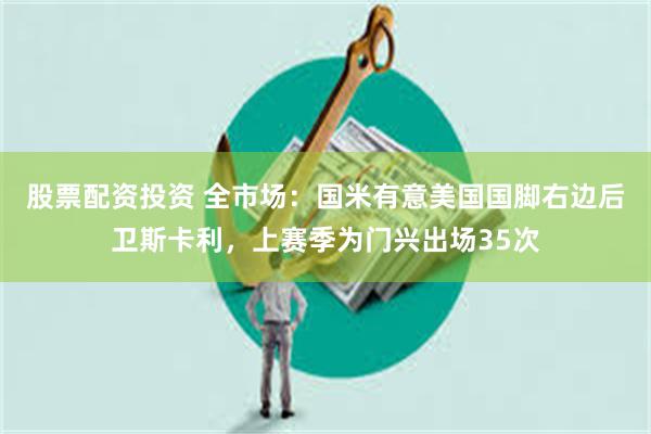 股票配资投资 全市场：国米有意美国国脚右边后卫斯卡利，上赛季为门兴出场35次