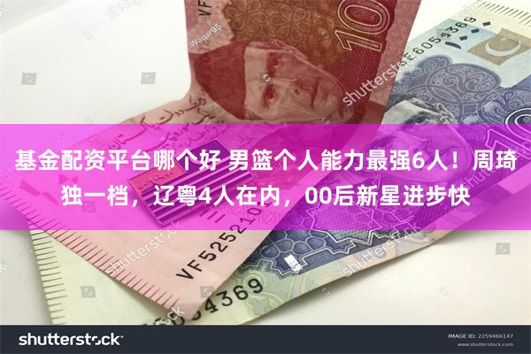 基金配资平台哪个好 男篮个人能力最强6人！周琦独一档，辽粤4人在内，00后新星进步快