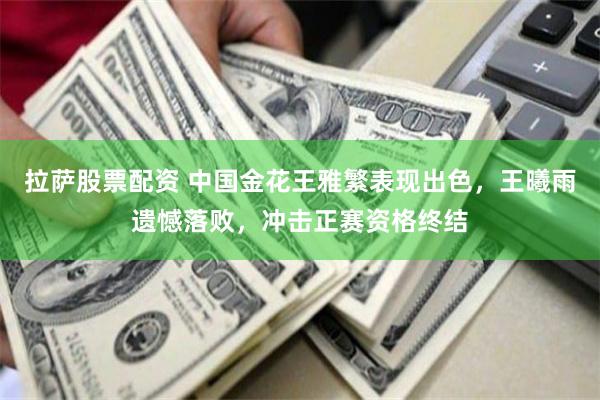 拉萨股票配资 中国金花王雅繁表现出色，王曦雨遗憾落败，冲击正赛资格终结