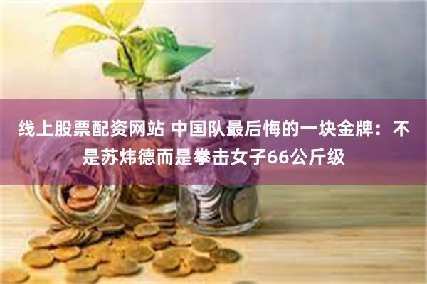 线上股票配资网站 中国队最后悔的一块金牌：不是苏炜德而是拳击女子66公斤级