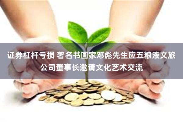证券杠杆亏损 著名书画家邓彪先生应五粮液文旅公司董事长邀请文化艺术交流