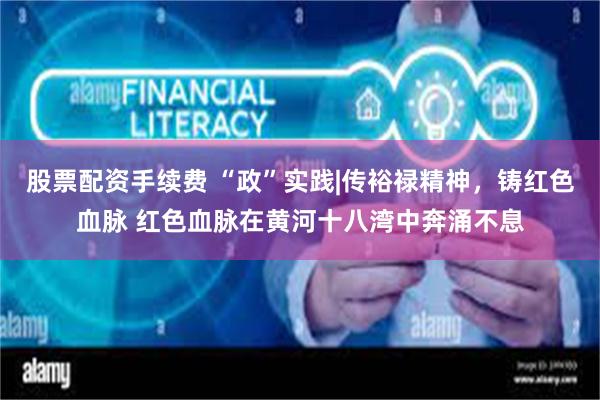 股票配资手续费 “政”实践|传裕禄精神，铸红色血脉 红色血脉在黄河十八湾中奔涌不息