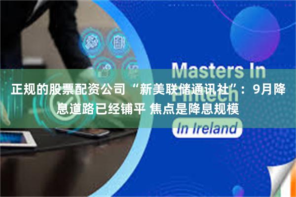 正规的股票配资公司 “新美联储通讯社”：9月降息道路已经铺平 焦点是降息规模