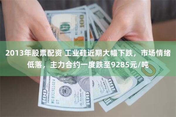 2013年股票配资 工业硅近期大幅下跌，市场情绪低落，主力合约一度跌至9285元/吨