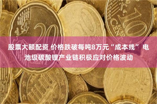 股票大额配资 价格跌破每吨8万元“成本线” 电池级碳酸锂产业链积极应对价格波动