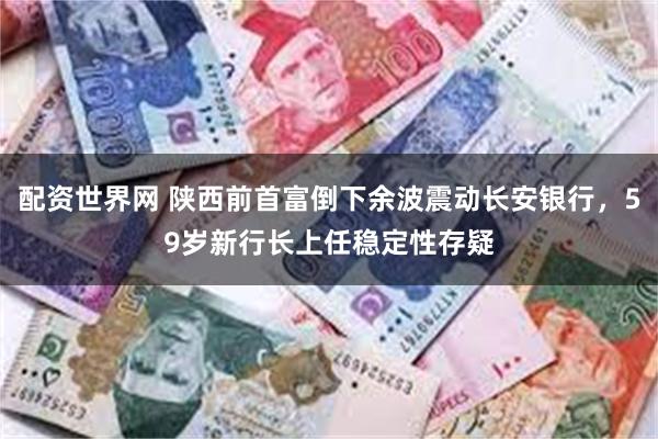 配资世界网 陕西前首富倒下余波震动长安银行，59岁新行长上任稳定性存疑
