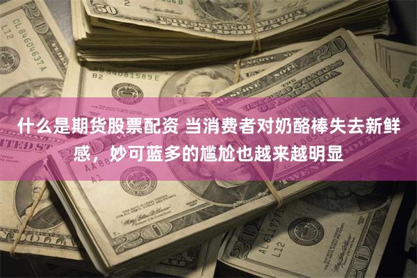 什么是期货股票配资 当消费者对奶酪棒失去新鲜感，妙可蓝多的尴尬也越来越明显