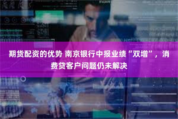 期货配资的优势 南京银行中报业绩“双增”，消费贷客户问题仍未解决