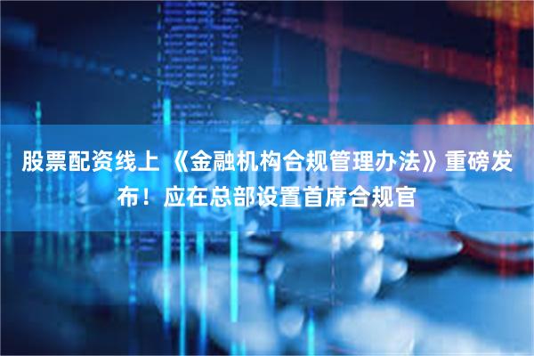 股票配资线上 《金融机构合规管理办法》重磅发布！应在总部设置首席合规官