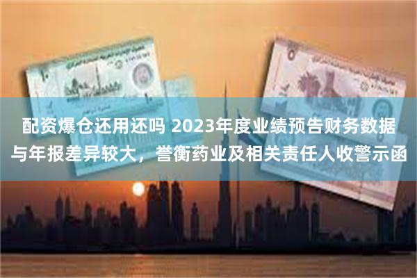 配资爆仓还用还吗 2023年度业绩预告财务数据与年报差异较大，誉衡药业及相关责任人收警示函
