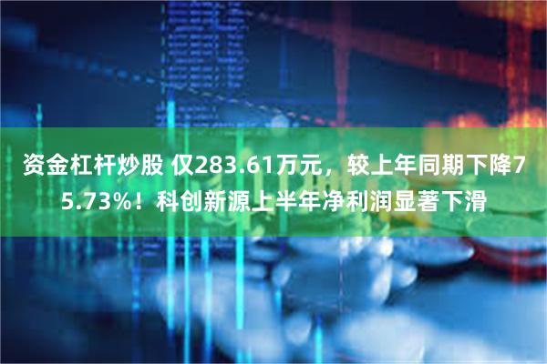 资金杠杆炒股 仅283.61万元，较上年同期下降75.73%！科创新源上半年净利润显著下滑