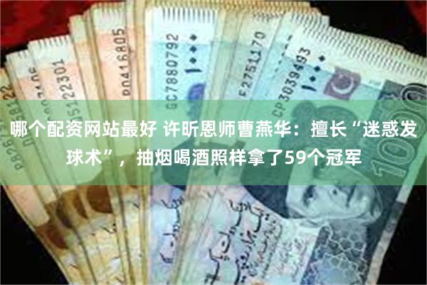 哪个配资网站最好 许昕恩师曹燕华：擅长“迷惑发球术”，抽烟喝酒照样拿了59个冠军