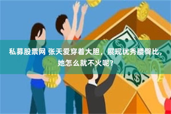 私募股票网 张天爱穿着大胆，展现优秀腰臀比，她怎么就不火呢？