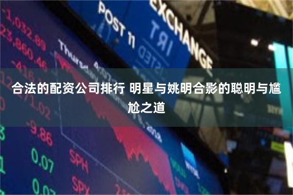 合法的配资公司排行 明星与姚明合影的聪明与尴尬之道