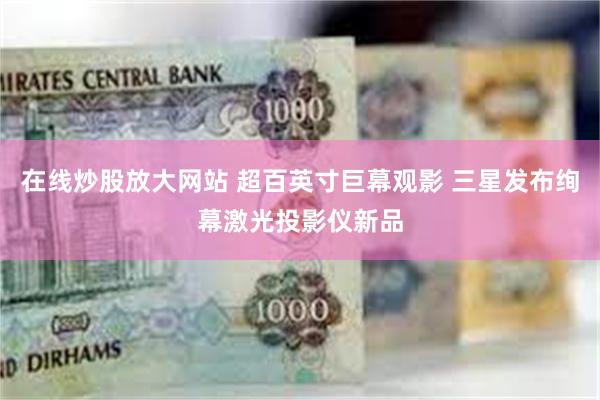 在线炒股放大网站 超百英寸巨幕观影 三星发布绚幕激光投影仪新品