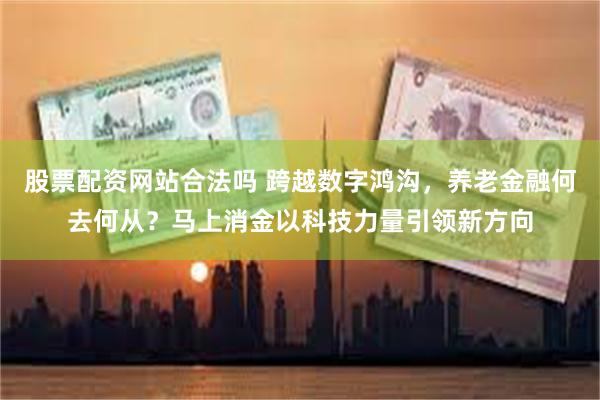 股票配资网站合法吗 跨越数字鸿沟，养老金融何去何从？马上消金以科技力量引领新方向