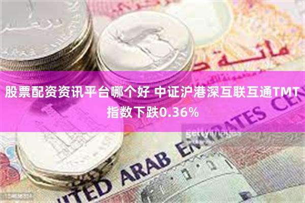 股票配资资讯平台哪个好 中证沪港深互联互通TMT指数下跌0.36%