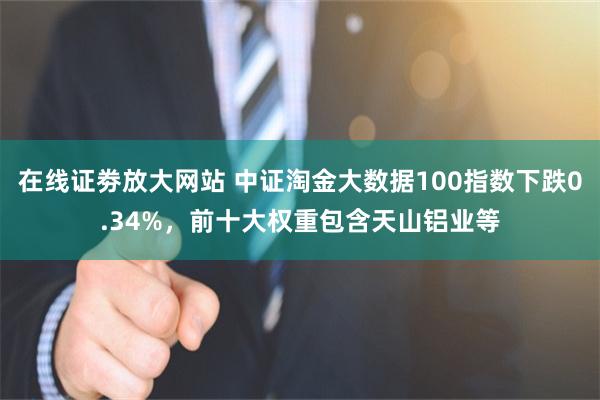 在线证劵放大网站 中证淘金大数据100指数下跌0.34%，前十大权重包含天山铝业等