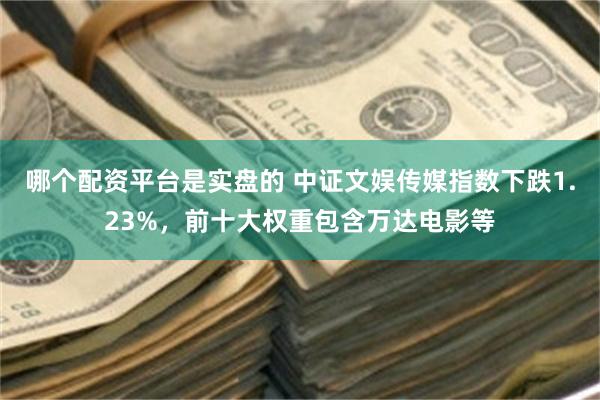 哪个配资平台是实盘的 中证文娱传媒指数下跌1.23%，前十大权重包含万达电影等