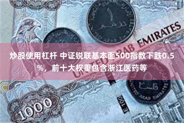 炒股使用杠杆 中证锐联基本面500指数下跌0.5%，前十大权重包含浙江医药等