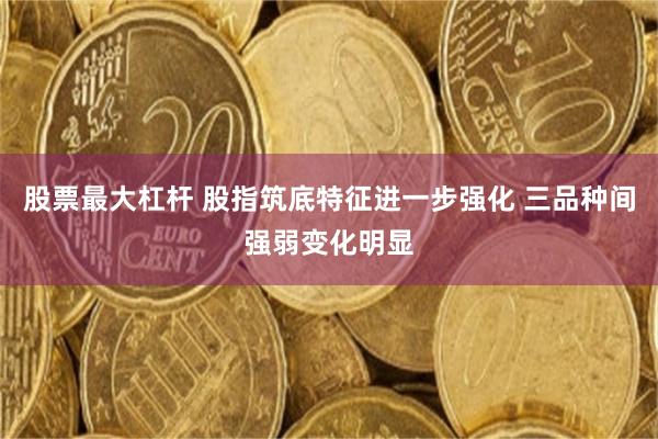 股票最大杠杆 股指筑底特征进一步强化 三品种间强弱变化明显