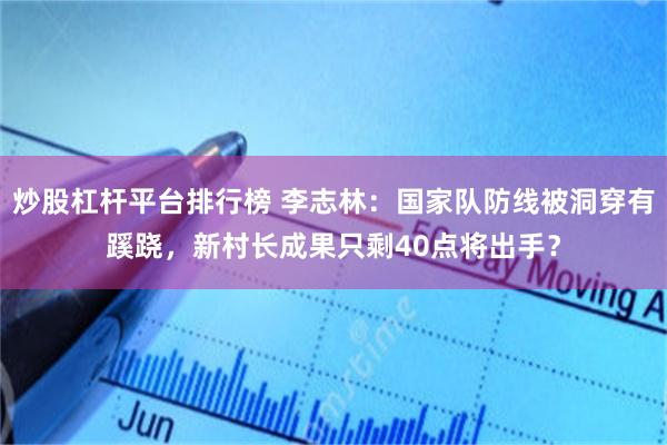 炒股杠杆平台排行榜 李志林：国家队防线被洞穿有蹊跷，新村长成果只剩40点将出手？