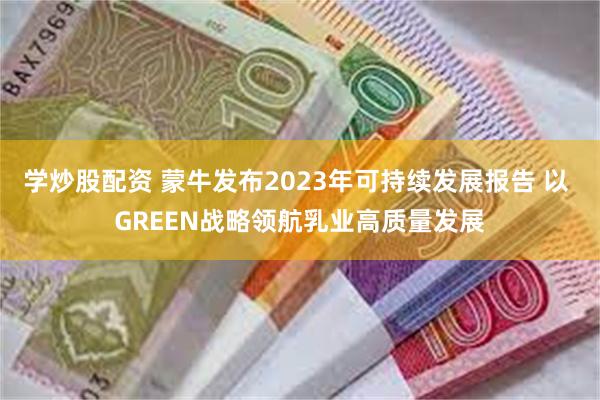 学炒股配资 蒙牛发布2023年可持续发展报告 以 GREEN战略领航乳业高质量发展