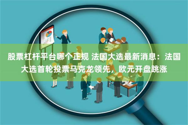 股票杠杆平台哪个正规 法国大选最新消息：法国大选首轮投票马克龙领先，欧元开盘跳涨