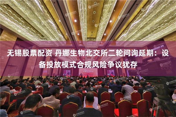 无锡股票配资 丹娜生物北交所二轮问询延期：设备投放模式合规风险争议犹存