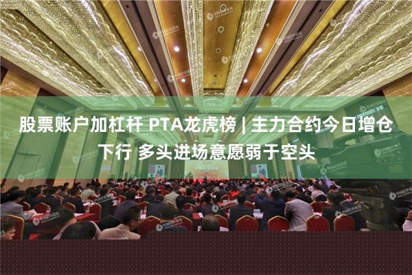 股票账户加杠杆 PTA龙虎榜 | 主力合约今日增仓下行 多头进场意愿弱于空头