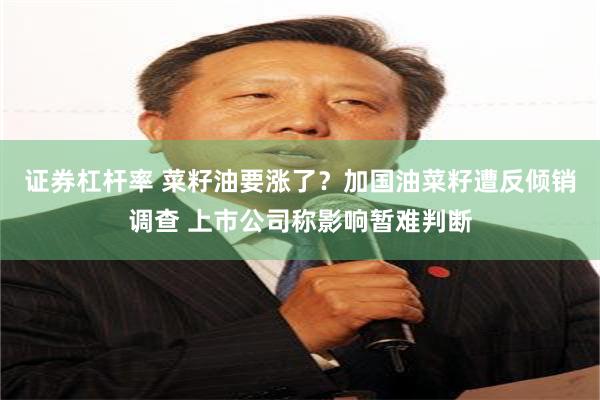 证券杠杆率 菜籽油要涨了？加国油菜籽遭反倾销调查 上市公司称影响暂难判断