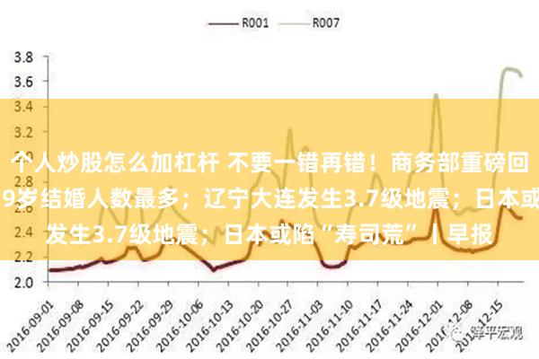 个人炒股怎么加杠杆 不要一错再错！商务部重磅回应；去年我国25至29岁结婚人数最多；辽宁大连发生3.7级地震；日本或陷“寿司荒”丨早报