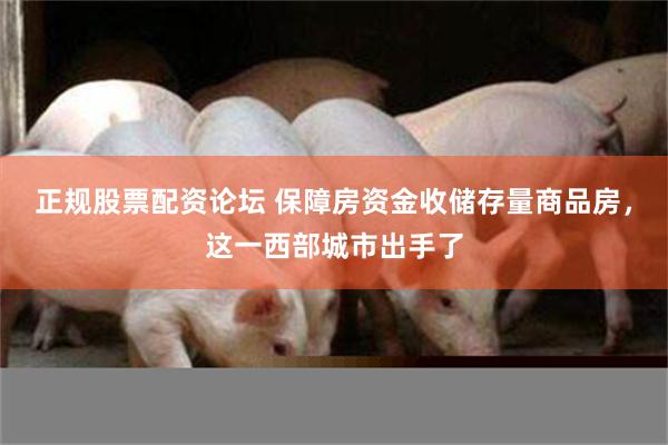 正规股票配资论坛 保障房资金收储存量商品房，这一西部城市出手了