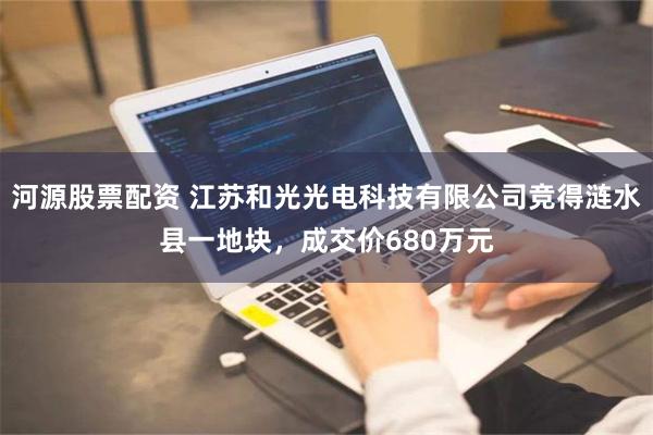 河源股票配资 江苏和光光电科技有限公司竞得涟水县一地块，成交价680万元