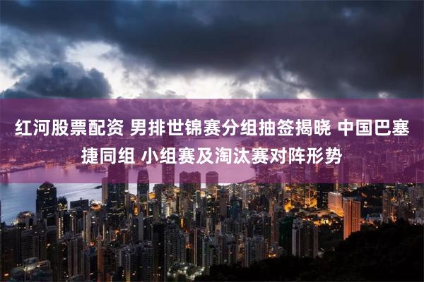红河股票配资 男排世锦赛分组抽签揭晓 中国巴塞捷同组 小组赛及淘汰赛对阵形势