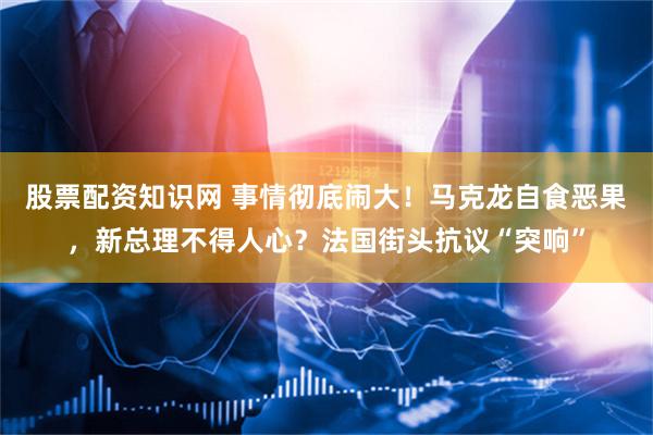 股票配资知识网 事情彻底闹大！马克龙自食恶果，新总理不得人心？法国街头抗议“突响”