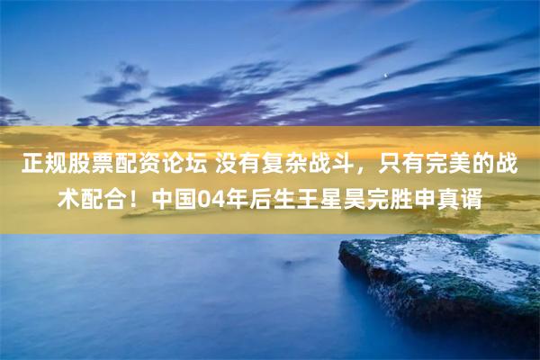 正规股票配资论坛 没有复杂战斗，只有完美的战术配合！中国04年后生王星昊完胜申真谞