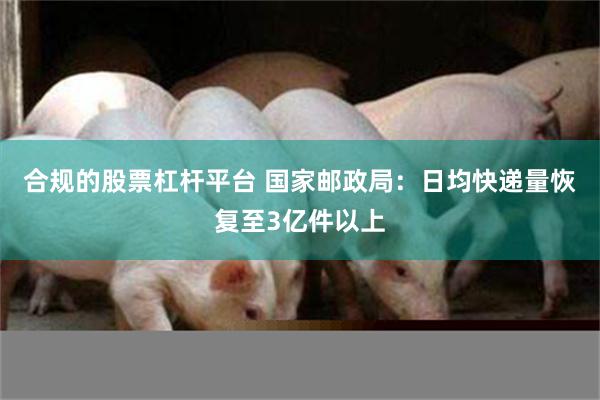 合规的股票杠杆平台 国家邮政局：日均快递量恢复至3亿件以上