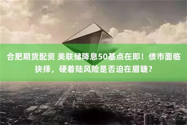 合肥期货配资 美联储降息50基点在即！债市面临抉择，硬着陆风险是否迫在眉睫？