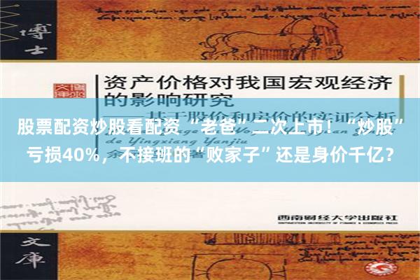 股票配资炒股看配资 “老爸”二次上市！“炒股”亏损40%，不接班的“败家子”还是身价千亿？