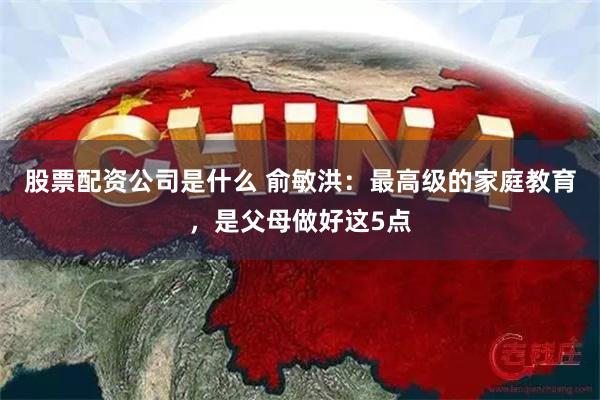 股票配资公司是什么 俞敏洪：最高级的家庭教育，是父母做好这5点
