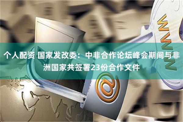 个人配资 国家发改委：中非合作论坛峰会期间与非洲国家共签署23份合作文件