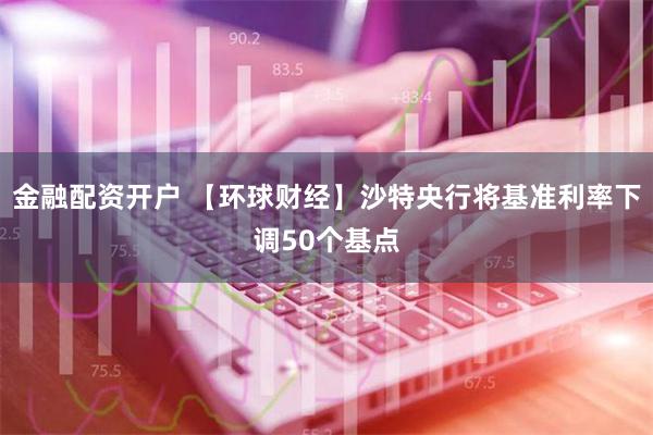 金融配资开户 【环球财经】沙特央行将基准利率下调50个基点