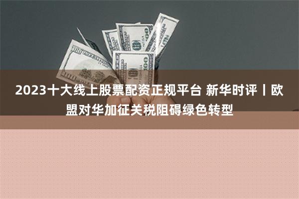 2023十大线上股票配资正规平台 新华时评丨欧盟对华加征关税阻碍绿色转型