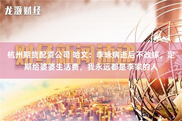杭州期货配资公司 哈文：李咏病逝后不改嫁，定期给婆婆生活费，我永远都是李家的人