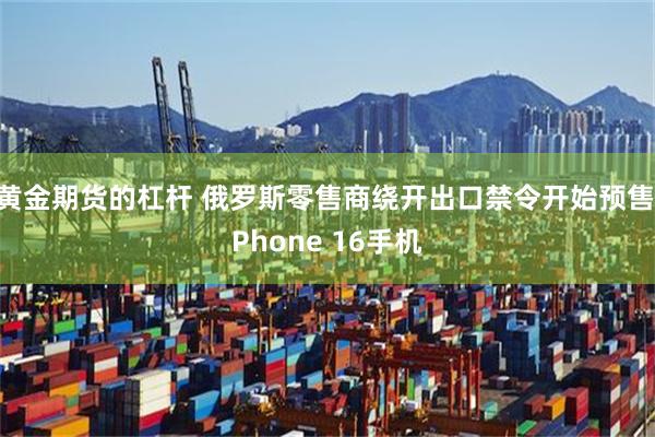 黄金期货的杠杆 俄罗斯零售商绕开出口禁令开始预售iPhone 16手机